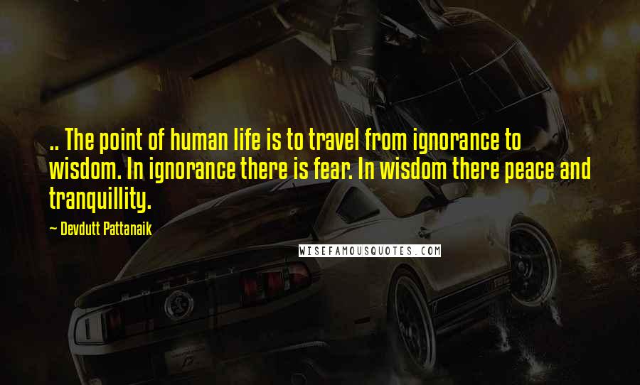 Devdutt Pattanaik Quotes: .. The point of human life is to travel from ignorance to wisdom. In ignorance there is fear. In wisdom there peace and tranquillity.