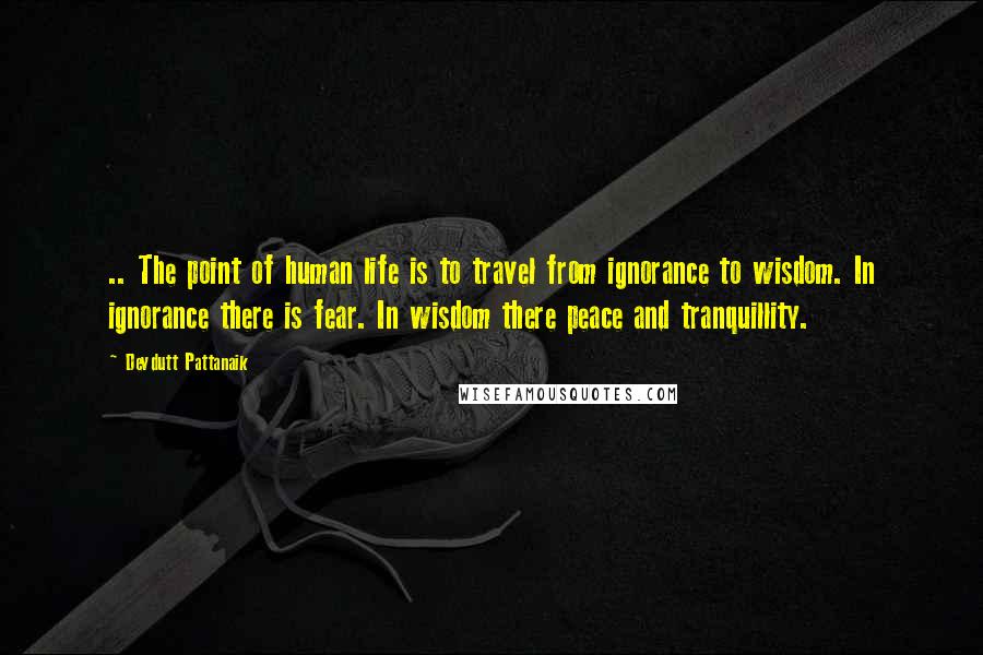 Devdutt Pattanaik Quotes: .. The point of human life is to travel from ignorance to wisdom. In ignorance there is fear. In wisdom there peace and tranquillity.