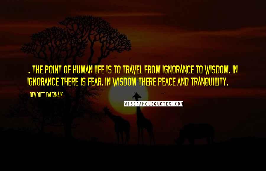 Devdutt Pattanaik Quotes: .. The point of human life is to travel from ignorance to wisdom. In ignorance there is fear. In wisdom there peace and tranquillity.