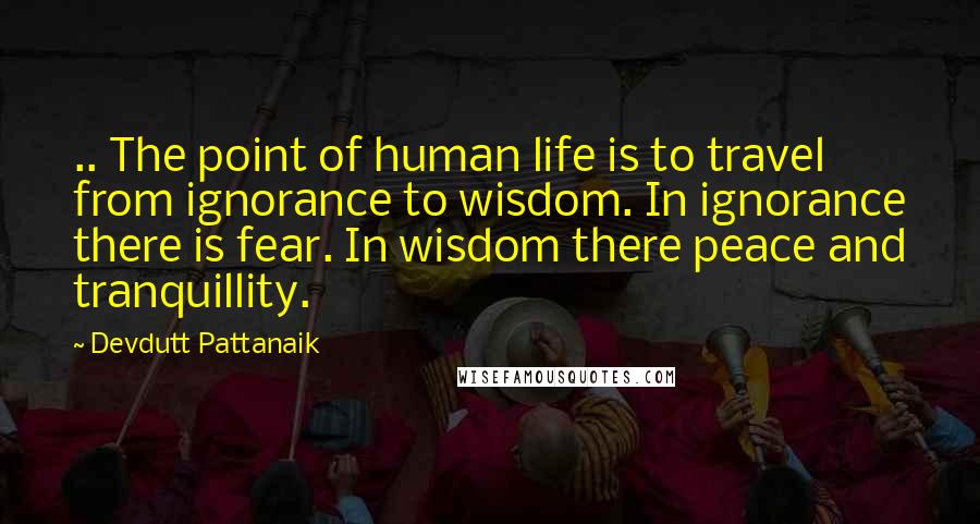 Devdutt Pattanaik Quotes: .. The point of human life is to travel from ignorance to wisdom. In ignorance there is fear. In wisdom there peace and tranquillity.