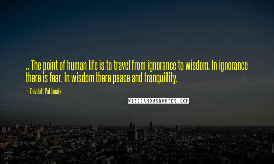 Devdutt Pattanaik Quotes: .. The point of human life is to travel from ignorance to wisdom. In ignorance there is fear. In wisdom there peace and tranquillity.