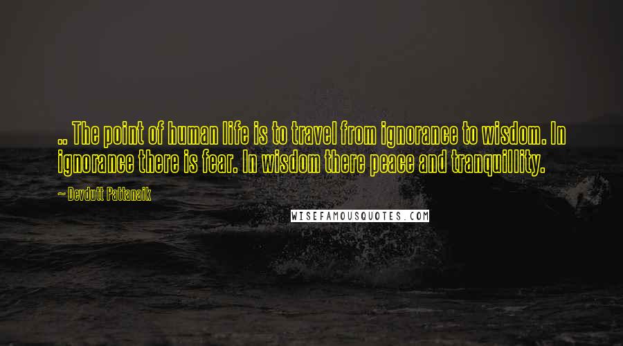 Devdutt Pattanaik Quotes: .. The point of human life is to travel from ignorance to wisdom. In ignorance there is fear. In wisdom there peace and tranquillity.