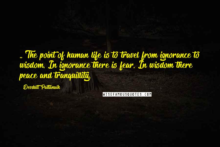 Devdutt Pattanaik Quotes: .. The point of human life is to travel from ignorance to wisdom. In ignorance there is fear. In wisdom there peace and tranquillity.