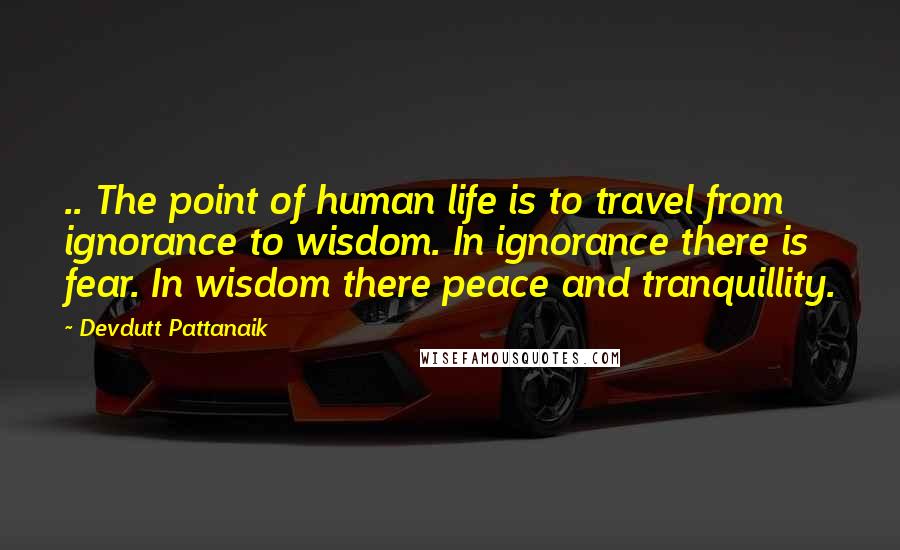 Devdutt Pattanaik Quotes: .. The point of human life is to travel from ignorance to wisdom. In ignorance there is fear. In wisdom there peace and tranquillity.