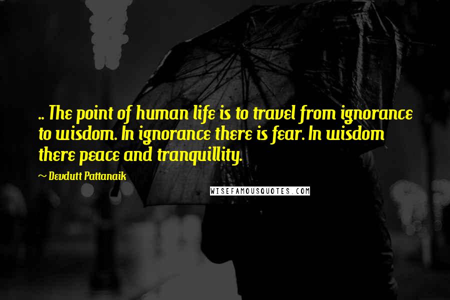 Devdutt Pattanaik Quotes: .. The point of human life is to travel from ignorance to wisdom. In ignorance there is fear. In wisdom there peace and tranquillity.