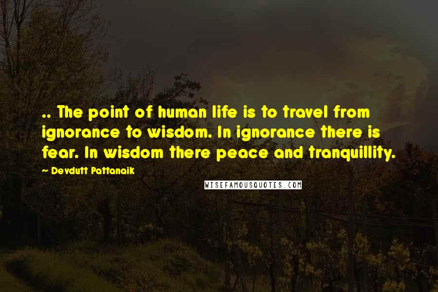 Devdutt Pattanaik Quotes: .. The point of human life is to travel from ignorance to wisdom. In ignorance there is fear. In wisdom there peace and tranquillity.