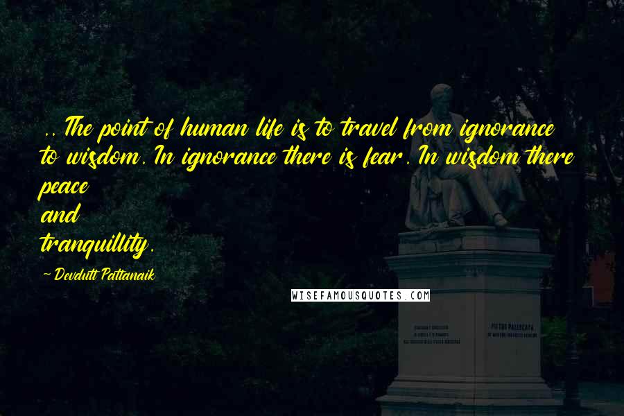 Devdutt Pattanaik Quotes: .. The point of human life is to travel from ignorance to wisdom. In ignorance there is fear. In wisdom there peace and tranquillity.