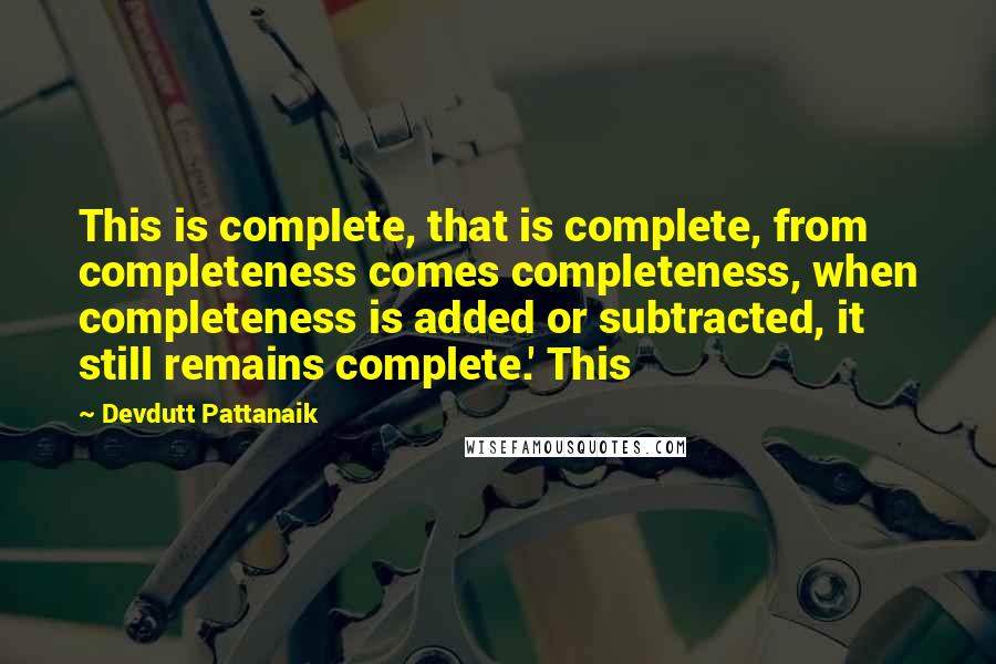 Devdutt Pattanaik Quotes: This is complete, that is complete, from completeness comes completeness, when completeness is added or subtracted, it still remains complete.' This