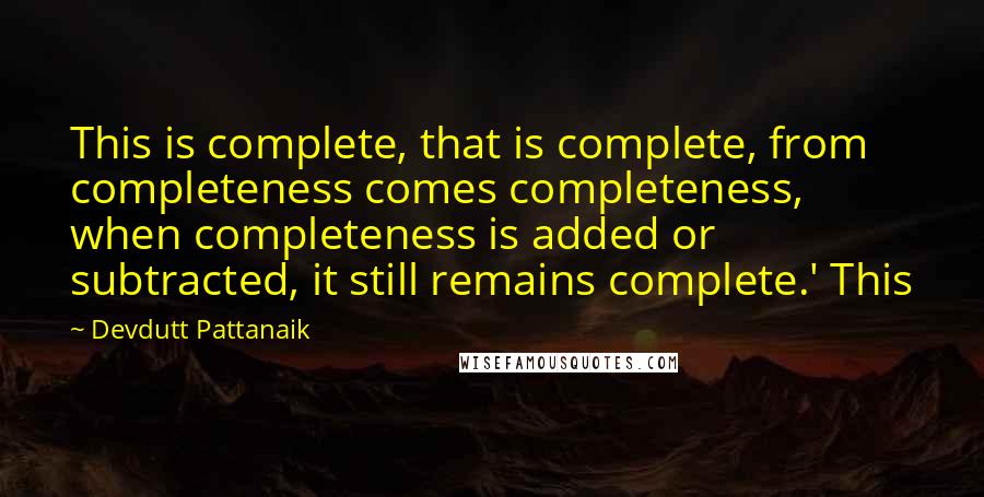 Devdutt Pattanaik Quotes: This is complete, that is complete, from completeness comes completeness, when completeness is added or subtracted, it still remains complete.' This