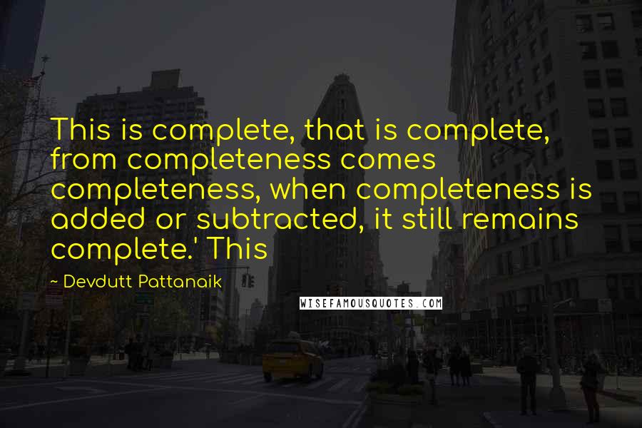 Devdutt Pattanaik Quotes: This is complete, that is complete, from completeness comes completeness, when completeness is added or subtracted, it still remains complete.' This