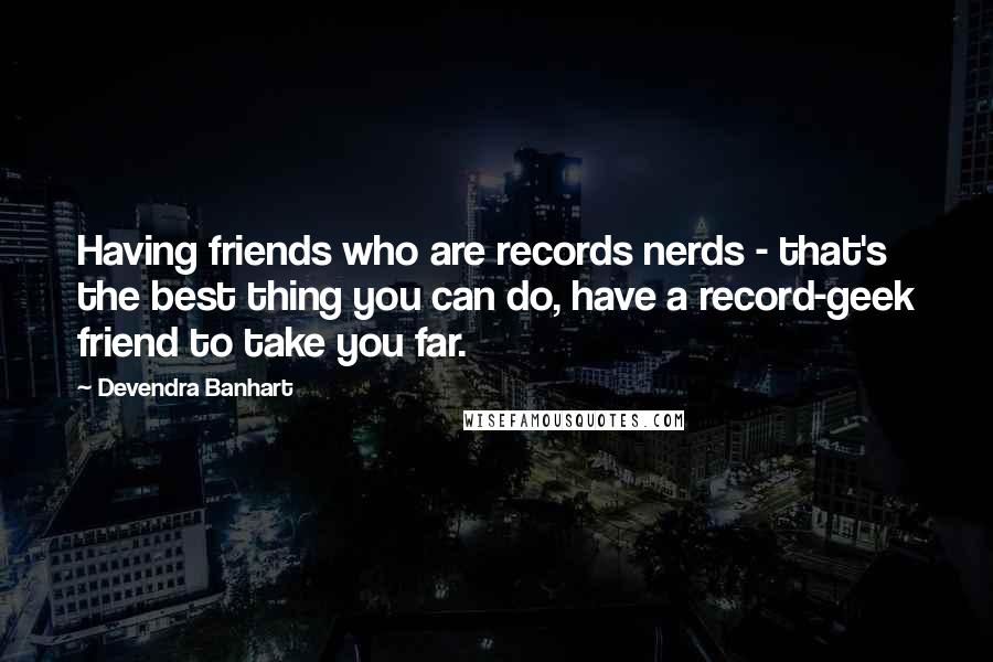 Devendra Banhart Quotes: Having friends who are records nerds - that's the best thing you can do, have a record-geek friend to take you far.