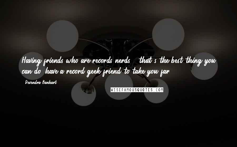 Devendra Banhart Quotes: Having friends who are records nerds - that's the best thing you can do, have a record-geek friend to take you far.