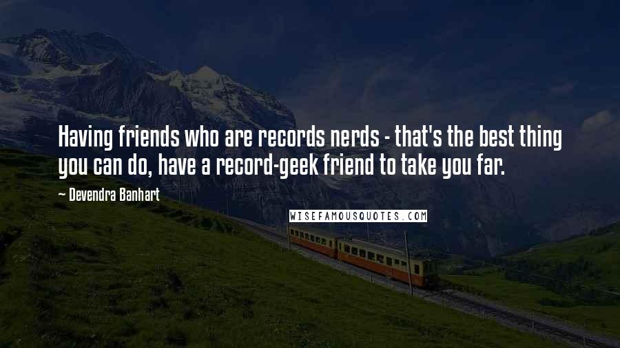 Devendra Banhart Quotes: Having friends who are records nerds - that's the best thing you can do, have a record-geek friend to take you far.