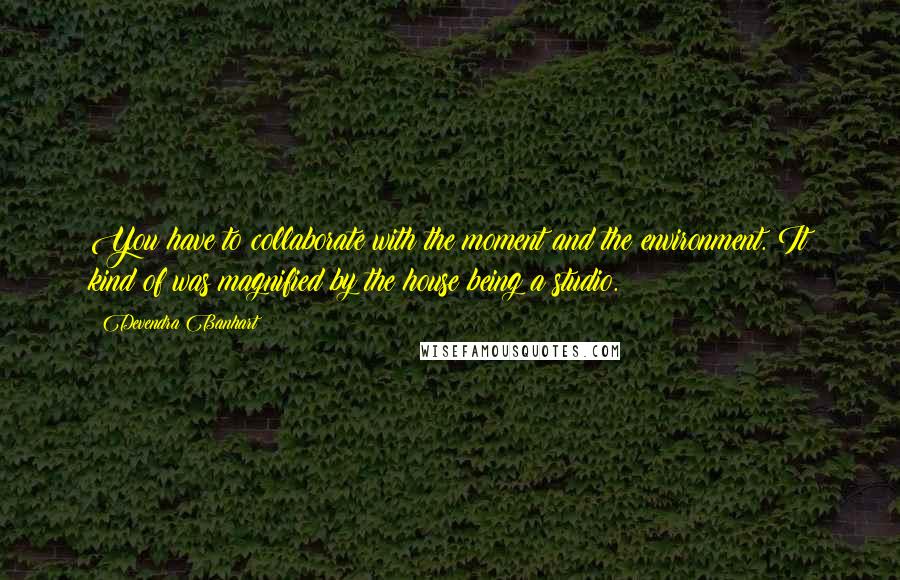 Devendra Banhart Quotes: You have to collaborate with the moment and the environment. It kind of was magnified by the house being a studio.