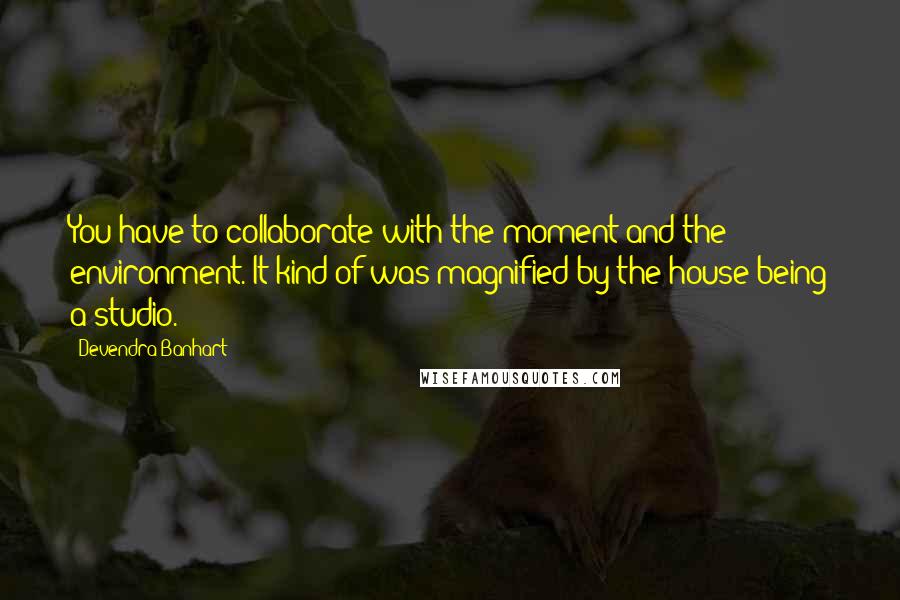 Devendra Banhart Quotes: You have to collaborate with the moment and the environment. It kind of was magnified by the house being a studio.