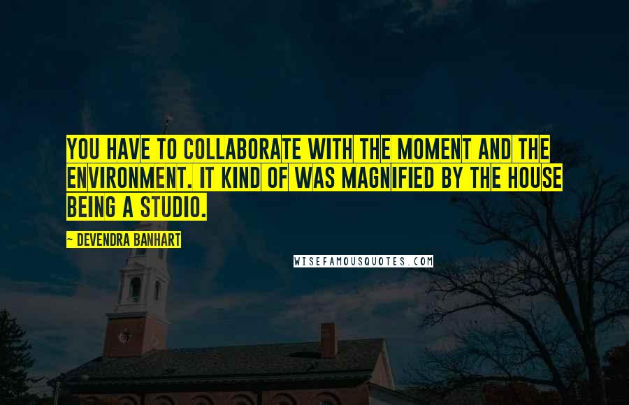 Devendra Banhart Quotes: You have to collaborate with the moment and the environment. It kind of was magnified by the house being a studio.