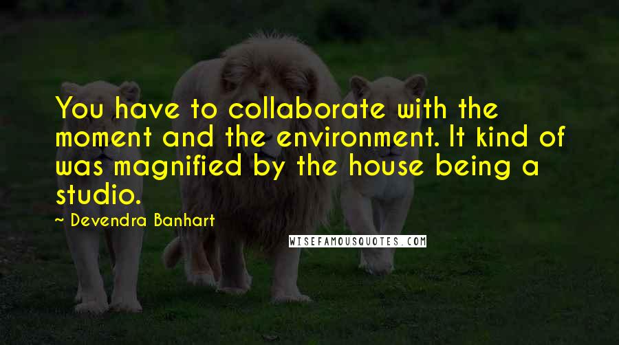 Devendra Banhart Quotes: You have to collaborate with the moment and the environment. It kind of was magnified by the house being a studio.