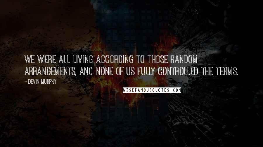 Devin Murphy Quotes: We were all living according to those random arrangements, and none of us fully controlled the terms.