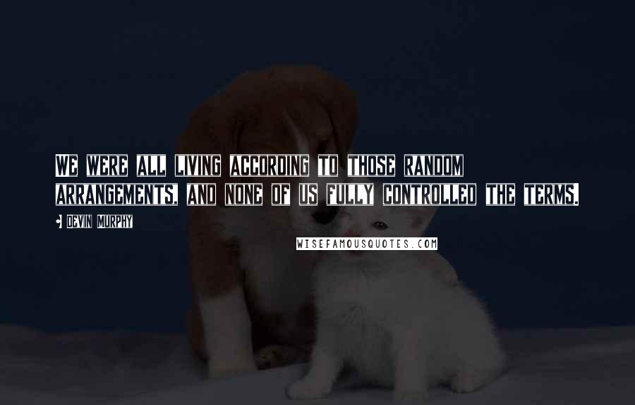 Devin Murphy Quotes: We were all living according to those random arrangements, and none of us fully controlled the terms.