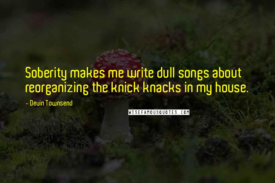 Devin Townsend Quotes: Soberity makes me write dull songs about reorganizing the knick knacks in my house.