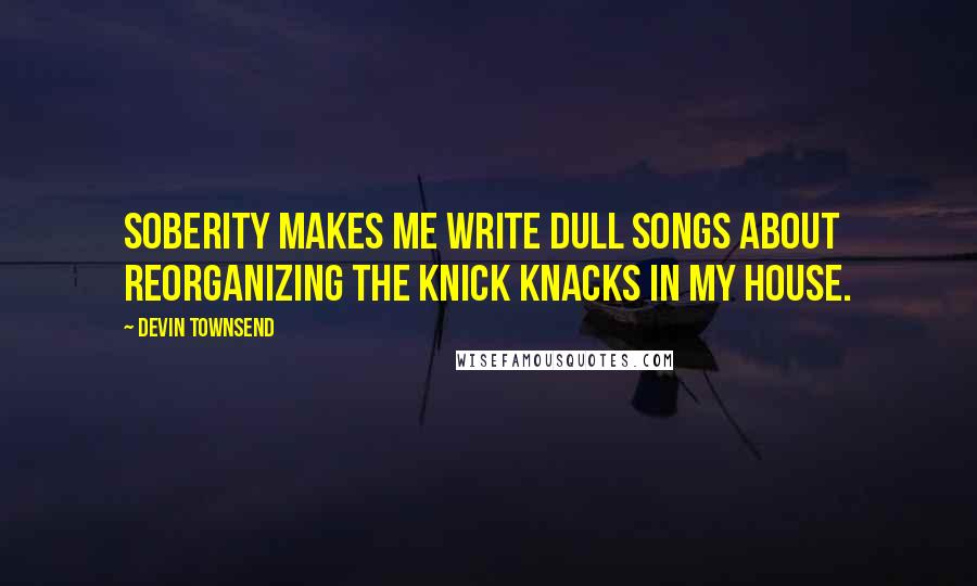 Devin Townsend Quotes: Soberity makes me write dull songs about reorganizing the knick knacks in my house.