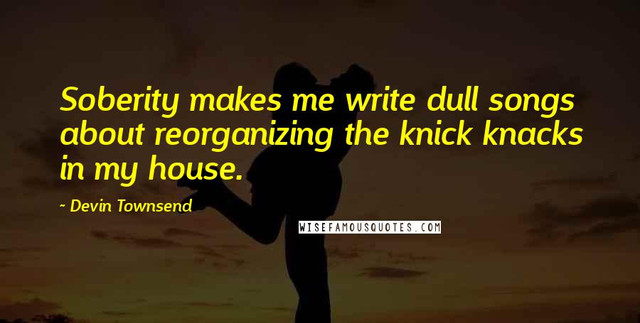 Devin Townsend Quotes: Soberity makes me write dull songs about reorganizing the knick knacks in my house.