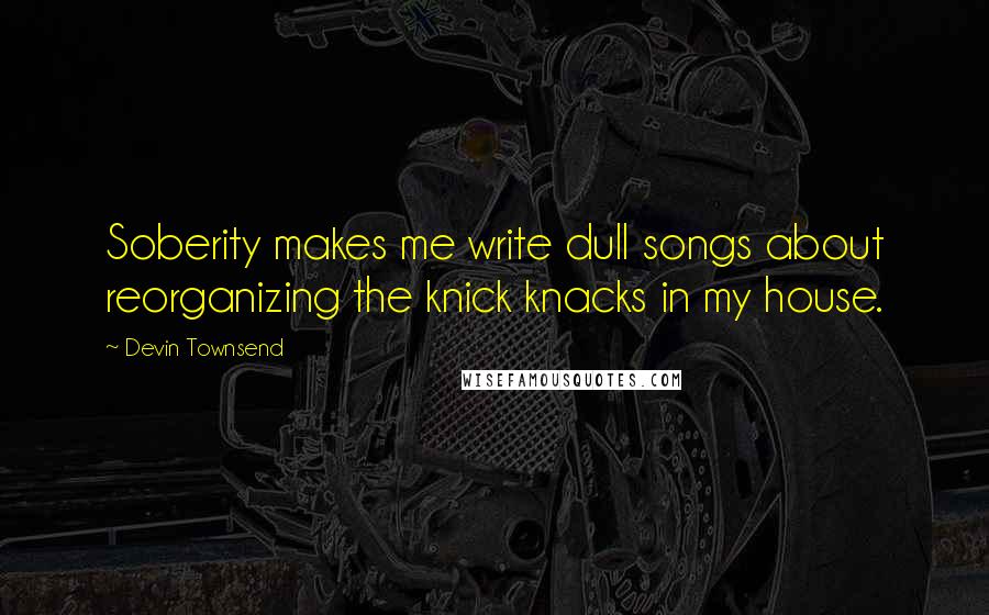 Devin Townsend Quotes: Soberity makes me write dull songs about reorganizing the knick knacks in my house.