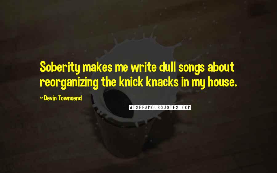 Devin Townsend Quotes: Soberity makes me write dull songs about reorganizing the knick knacks in my house.