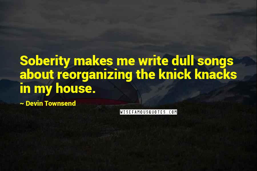 Devin Townsend Quotes: Soberity makes me write dull songs about reorganizing the knick knacks in my house.