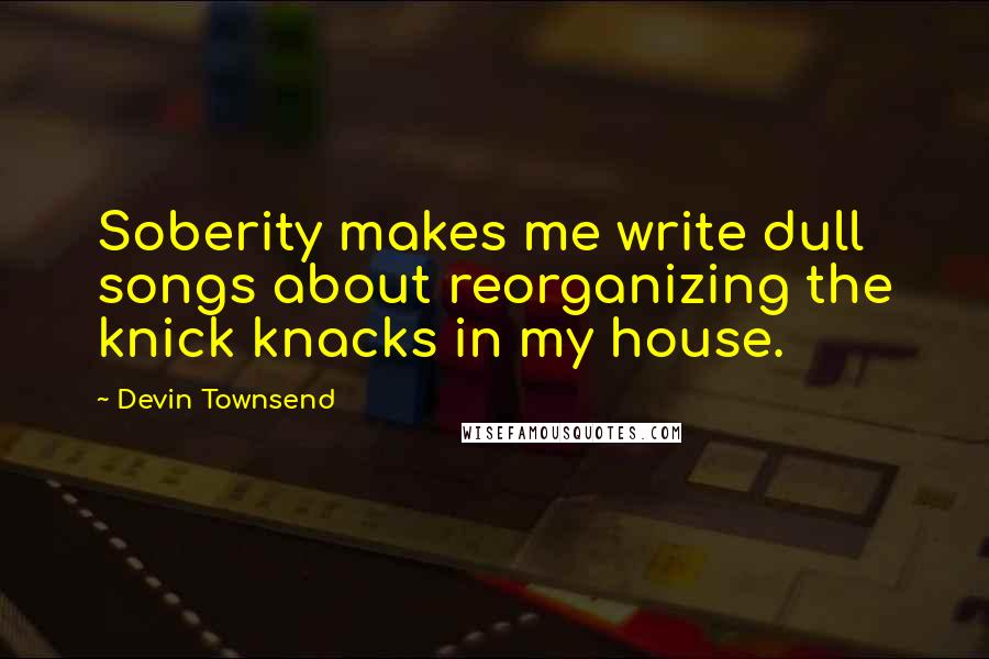 Devin Townsend Quotes: Soberity makes me write dull songs about reorganizing the knick knacks in my house.