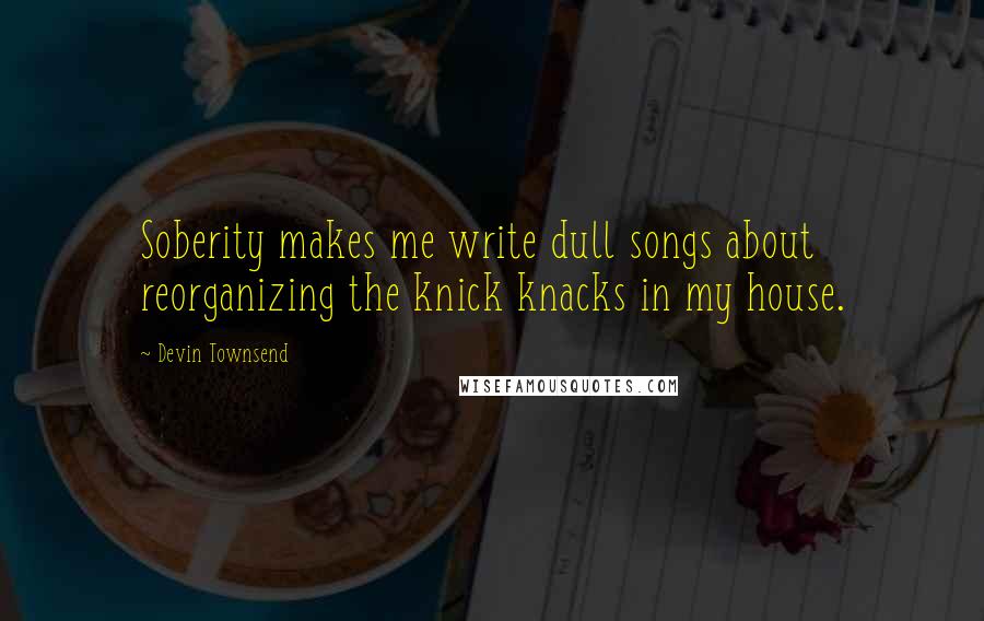 Devin Townsend Quotes: Soberity makes me write dull songs about reorganizing the knick knacks in my house.