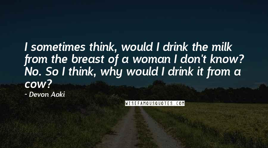 Devon Aoki Quotes: I sometimes think, would I drink the milk from the breast of a woman I don't know? No. So I think, why would I drink it from a cow?