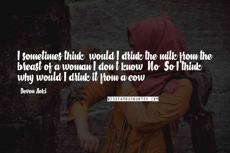 Devon Aoki Quotes: I sometimes think, would I drink the milk from the breast of a woman I don't know? No. So I think, why would I drink it from a cow?