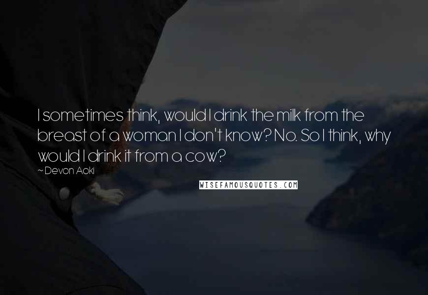 Devon Aoki Quotes: I sometimes think, would I drink the milk from the breast of a woman I don't know? No. So I think, why would I drink it from a cow?