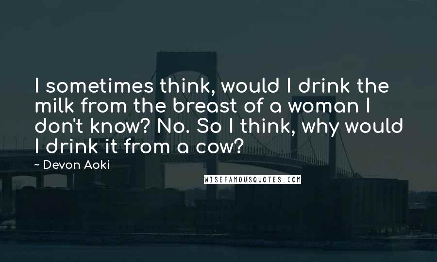 Devon Aoki Quotes: I sometimes think, would I drink the milk from the breast of a woman I don't know? No. So I think, why would I drink it from a cow?