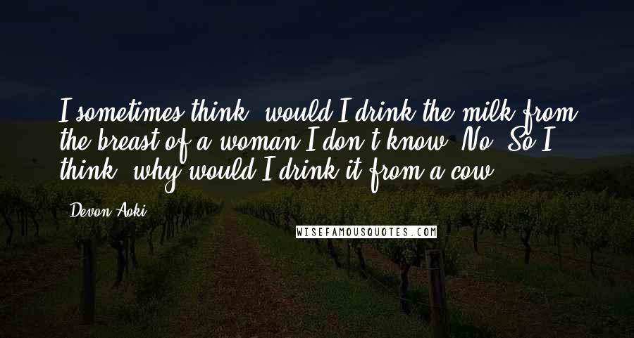 Devon Aoki Quotes: I sometimes think, would I drink the milk from the breast of a woman I don't know? No. So I think, why would I drink it from a cow?