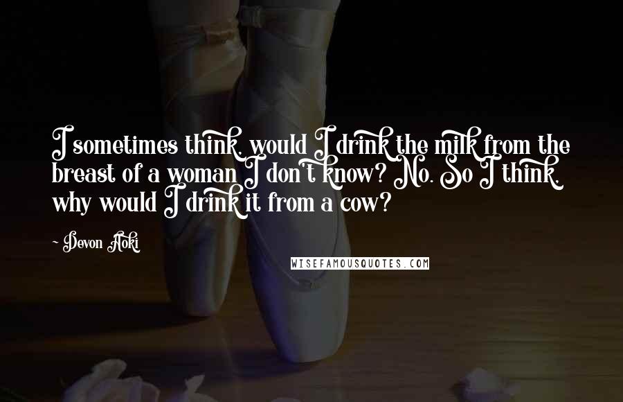 Devon Aoki Quotes: I sometimes think, would I drink the milk from the breast of a woman I don't know? No. So I think, why would I drink it from a cow?