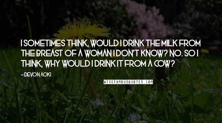 Devon Aoki Quotes: I sometimes think, would I drink the milk from the breast of a woman I don't know? No. So I think, why would I drink it from a cow?