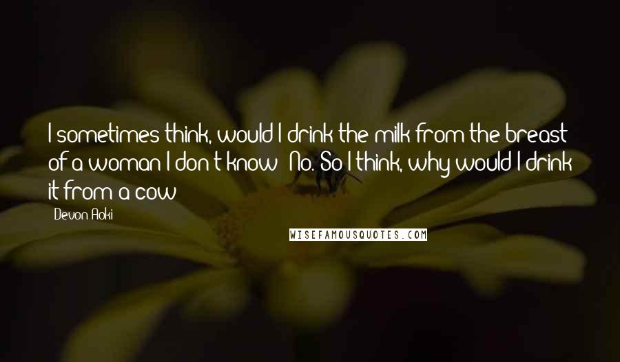 Devon Aoki Quotes: I sometimes think, would I drink the milk from the breast of a woman I don't know? No. So I think, why would I drink it from a cow?