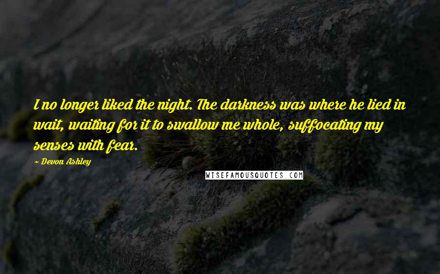 Devon Ashley Quotes: I no longer liked the night. The darkness was where he lied in wait, waiting for it to swallow me whole, suffocating my senses with fear.