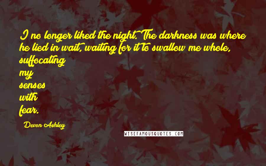 Devon Ashley Quotes: I no longer liked the night. The darkness was where he lied in wait, waiting for it to swallow me whole, suffocating my senses with fear.