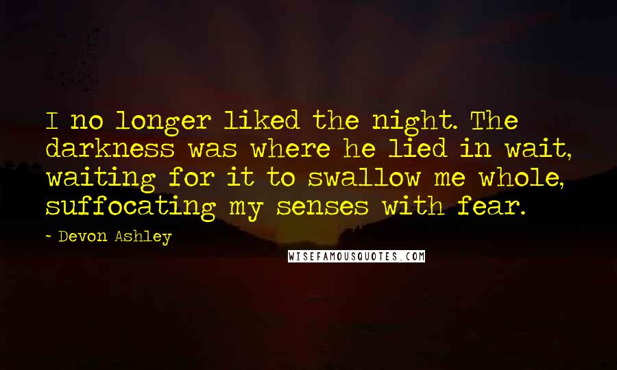 Devon Ashley Quotes: I no longer liked the night. The darkness was where he lied in wait, waiting for it to swallow me whole, suffocating my senses with fear.