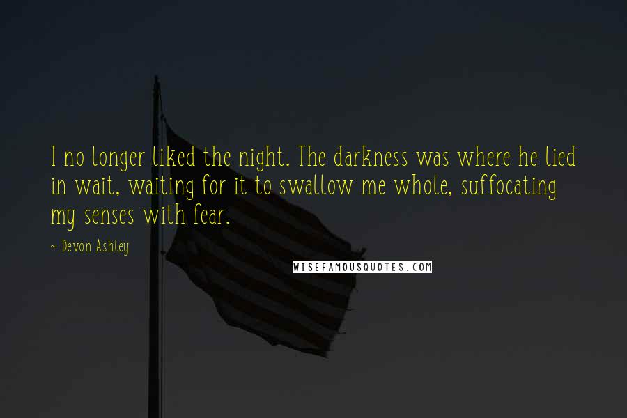 Devon Ashley Quotes: I no longer liked the night. The darkness was where he lied in wait, waiting for it to swallow me whole, suffocating my senses with fear.