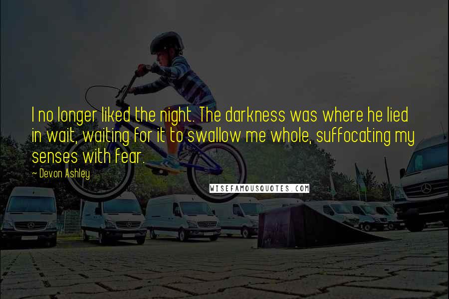 Devon Ashley Quotes: I no longer liked the night. The darkness was where he lied in wait, waiting for it to swallow me whole, suffocating my senses with fear.