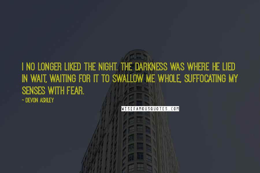 Devon Ashley Quotes: I no longer liked the night. The darkness was where he lied in wait, waiting for it to swallow me whole, suffocating my senses with fear.