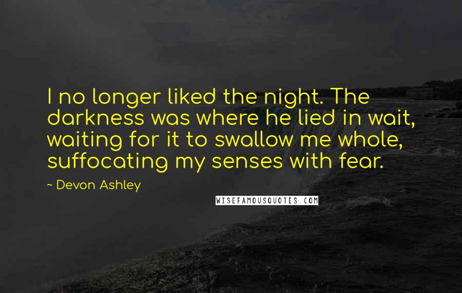 Devon Ashley Quotes: I no longer liked the night. The darkness was where he lied in wait, waiting for it to swallow me whole, suffocating my senses with fear.