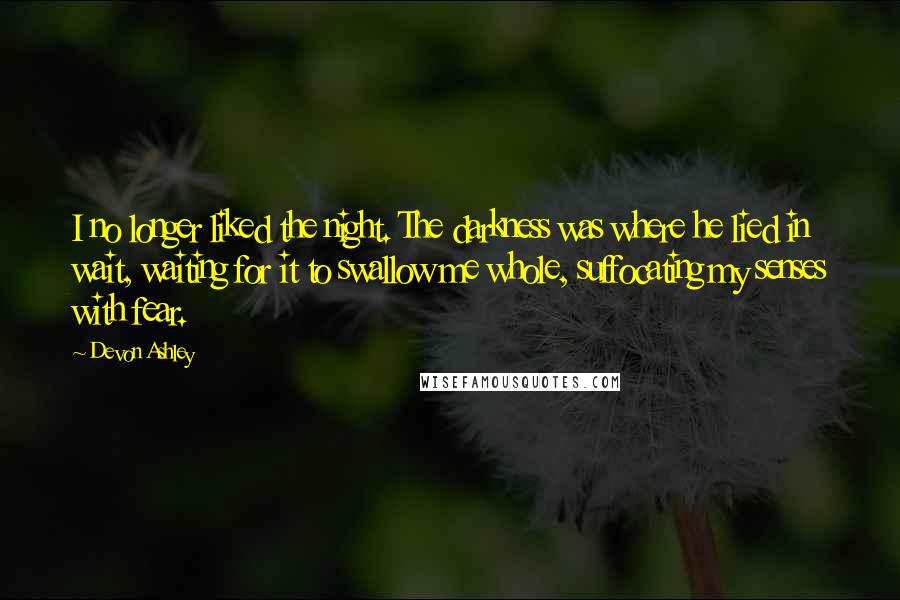 Devon Ashley Quotes: I no longer liked the night. The darkness was where he lied in wait, waiting for it to swallow me whole, suffocating my senses with fear.