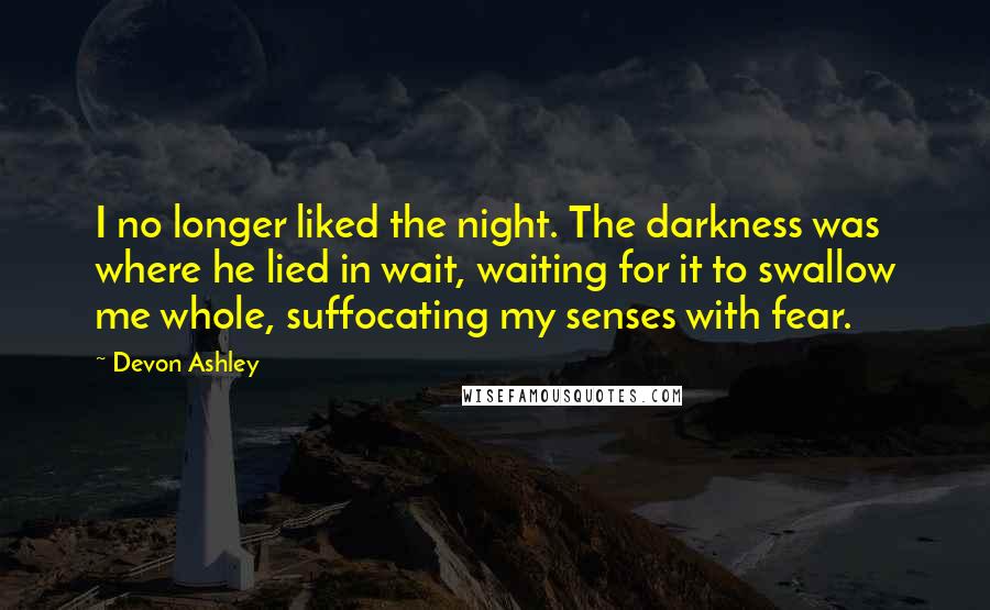 Devon Ashley Quotes: I no longer liked the night. The darkness was where he lied in wait, waiting for it to swallow me whole, suffocating my senses with fear.