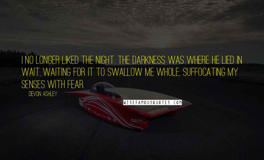 Devon Ashley Quotes: I no longer liked the night. The darkness was where he lied in wait, waiting for it to swallow me whole, suffocating my senses with fear.