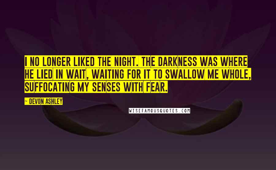 Devon Ashley Quotes: I no longer liked the night. The darkness was where he lied in wait, waiting for it to swallow me whole, suffocating my senses with fear.